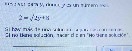 Resolver para y, donde y es un número real.
2=sqrt(2y+8)
Si hay más de una solución, separarlas con comas. 
Si no tiene solución, hacer clic en "No tiene solución".