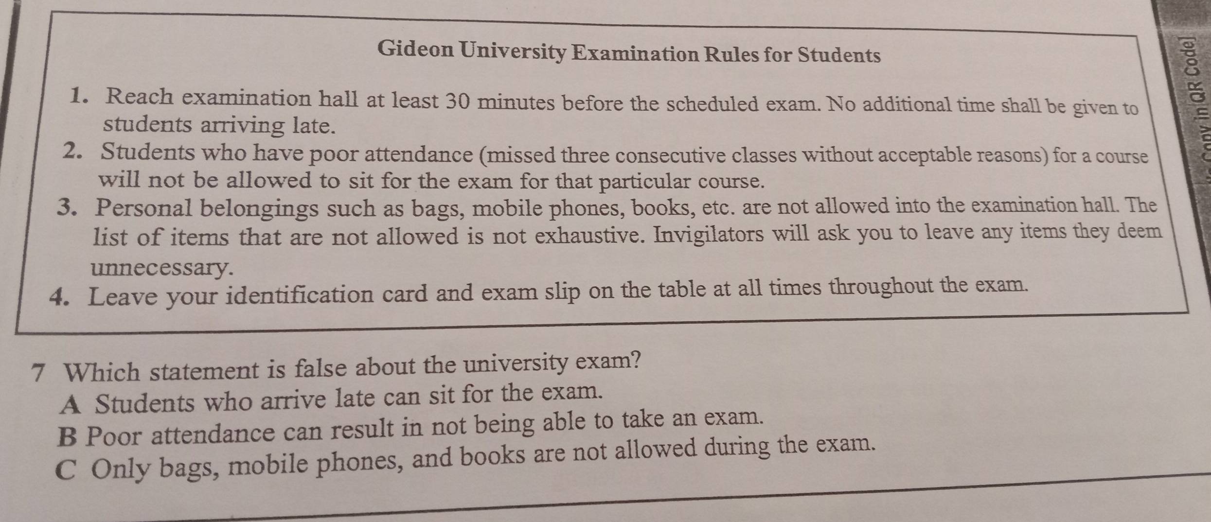 Gideon University Examination Rules for Students
1. Reach examination hall at least 30 minutes before the scheduled exam. No additional time shall be given to
students arriving late.
2. Students who have poor attendance (missed three consecutive classes without acceptable reasons) for a course
will not be allowed to sit for the exam for that particular course.
3. Personal belongings such as bags, mobile phones, books, etc. are not allowed into the examination hall. The
list of items that are not allowed is not exhaustive. Invigilators will ask you to leave any items they deem
unnecessary.
4. Leave your identification card and exam slip on the table at all times throughout the exam.
7 Which statement is false about the university exam?
A Students who arrive late can sit for the exam.
B Poor attendance can result in not being able to take an exam.
C Only bags, mobile phones, and books are not allowed during the exam.