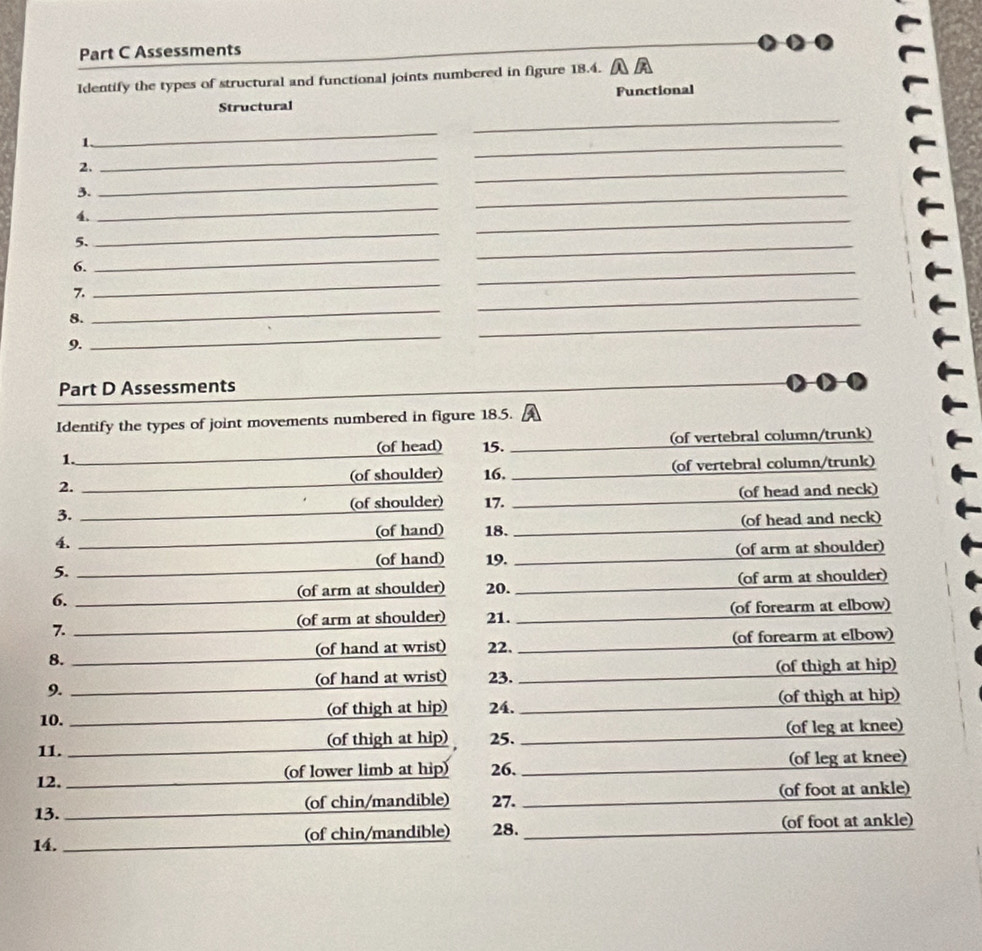 Assessments 
Identify the types of structural and functional joints numbered in figure 18.4. 
Structural Functional 
_ 
_ 
_ 
1. 
_ 
2. 
_ 
3. 
_ 
4. 
_ 
_ 
_ 
5. 
_ 
_ 
6. 
_ 
_ 
7. 
_ 
8. 
_ 
_ 
_ 
9. 
_ 
Part D Assessments 
Identify the types of joint movements numbered in figure 18.5. 
1. 15. _(of vertebral column/trunk) 
(of head) 
(of shoulder) 16. _(of vertebral column/trunk) 
2. 
(of shoulder) 17. (of head and neck) 
3. 
4. (of hand) 18. (of head and neck) 
5. (of arm at shoulder) 
(of hand) 19. 
6. (of arm at shoulder) 20. (of arm at shoulder) 
7. (of arm at shoulder) 21. (of forearm at elbow) 
8. 22. (of forearm at elbow) 
(of hand at wrist) 
9. 23. (of thigh at hip) 
(of hand at wrist) 
10. (of thigh at hip) 24. (of thigh at hip) 
11. (of thigh at hip) 25. (of leg at knee) 
12. (of lower limb at hip) 26. (of leg at knee) 
13. (of chin/mandible) 27. (of foot at ankle) 
14. (of chin/mandible) 28. (of foot at ankle)