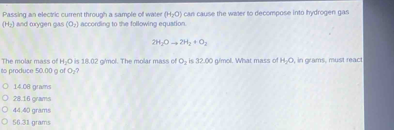 Passing an electric current through a sample of water (H_2O) can cause the water to decompose into hydrogen gas
(H_2) and oxygen gas (O_2) according to the following equation.
2H_2Oto 2H_2+O_2
The molar mass of H_2O is 18.02 g/mol. The molar mass of O_2 is 32.00 g/mol. What mass of H_2O , in grams, must react
to produce 50.00 g of O_2 2
14.08 grams
28.16 grams
44.40 grams
56.31 grams