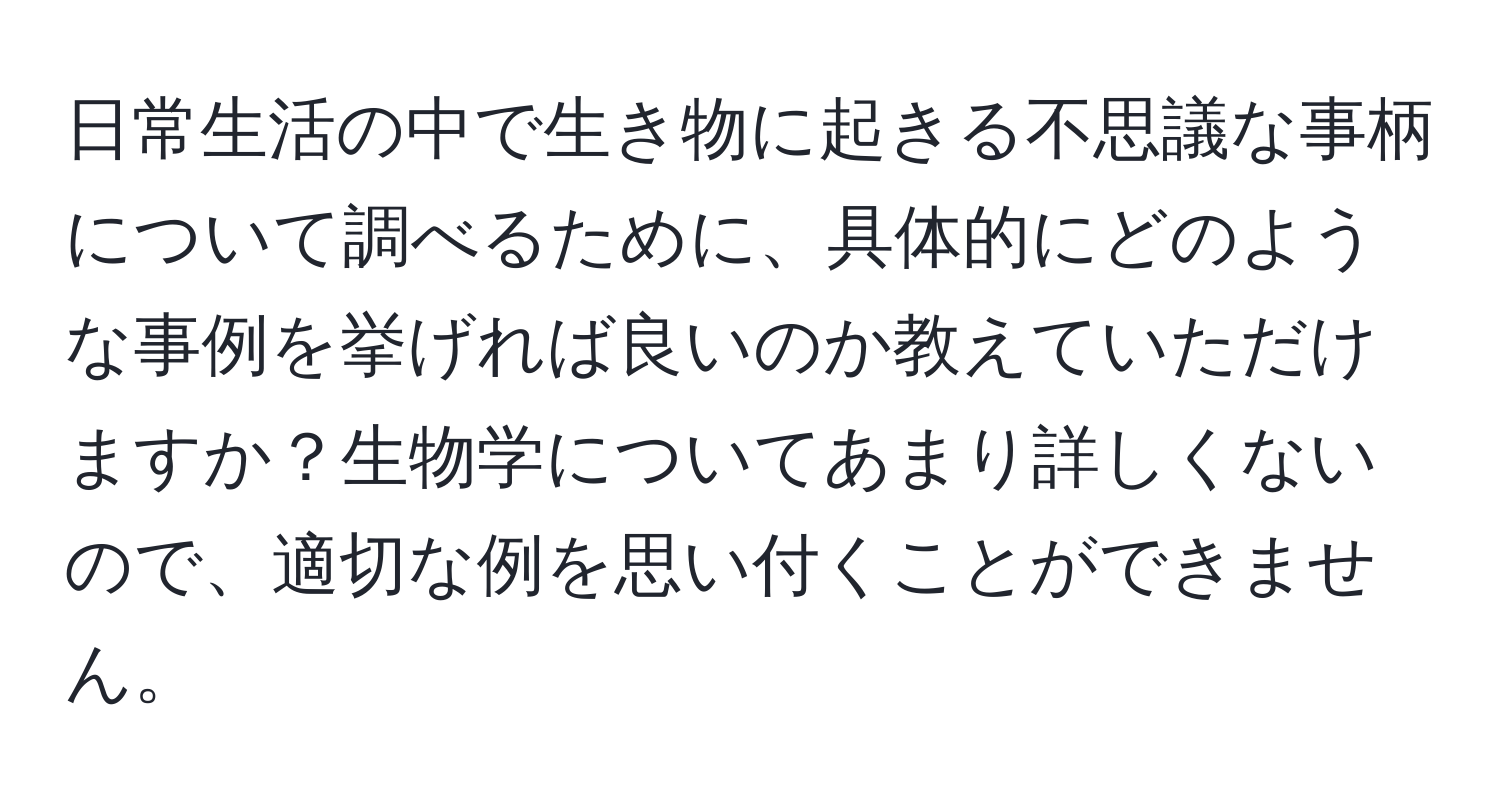 日常生活の中で生き物に起きる不思議な事柄について調べるために、具体的にどのような事例を挙げれば良いのか教えていただけますか？生物学についてあまり詳しくないので、適切な例を思い付くことができません。