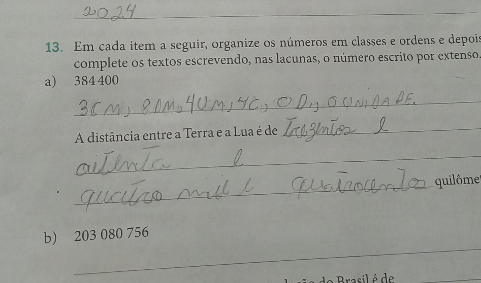 Em cada item a seguir, organize os números em classes e ordens e depois 
complete os textos escrevendo, nas lacunas, o número escrito por extenso 
a) 384 400
_ 
A distância entre a Terra e a Lua é de 
_ 
_ 
_ 
quilôme 
_ 
b) 203 080 756
e asil é de 
_