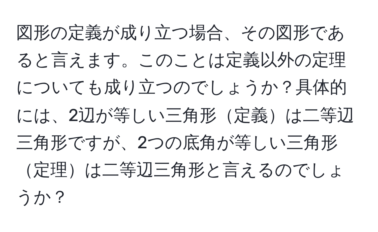 図形の定義が成り立つ場合、その図形であると言えます。このことは定義以外の定理についても成り立つのでしょうか？具体的には、2辺が等しい三角形定義は二等辺三角形ですが、2つの底角が等しい三角形定理は二等辺三角形と言えるのでしょうか？