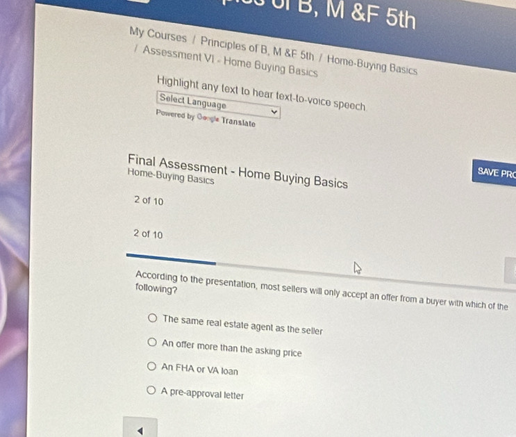 UF B, M &F 5th
My Courses / Principles of B, M &F 5th / Home-Buying Basics
Assessment VI - Home Buying Basics
Highlight any text to hear text-to-voice speech
Select Language
Powered by Google Translate
Final Assessment - Home Buying Basics
SAVE PRC
Home-Buying Basics
2 of 10
2 of 10
following?
According to the presentation, most sellers will only accept an offer from a buyer with which of the
The same real estate agent as the seller
An offer more than the asking price
An FHA or VA loan
A pre-approval letter