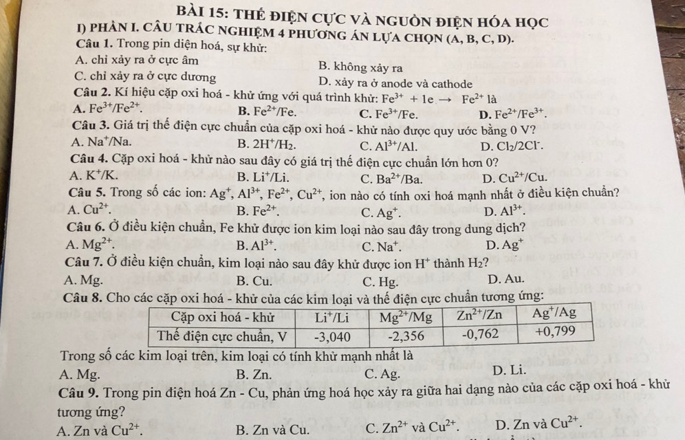 thẻ điện Cực và nguồn điện hóa học
1) phàN I. CÂU tRÁC nGHIỆM 4 phươnG án lựa chọn (A,B,C,D ).
Câu 1. Trong pin diện hoá, sự khử:
A. chỉ xảy ra ở cực âm B. không xảy ra
C. chỉ xảy ra ở cực dương D. xảy ra ở anode và cathode
Câu 2. Kí hiệu cặp oxi hoá - khử ứng với quá trình khử: Fe^(3+)+1e Fe^(2+) là
A. Fe^(3+)/Fe^(2+). B. Fe^(2+)/Fe. C. Fe^(3+)/Fe. D. Fe^(2+)/Fe^(3+).
Câu 3. Giá trị thế điện cực chuẩn của cặp oxi hoá - khử nào được quy ước bằng 0 V?
A. Na⁺/Na. B. 2H^+/H_2. C. Al^(3+)/Al. D. Cl_2/2Cl^-
Câu 4. Cặp oxi hoá - khử nào sau đây có giá trị thế điện cực chuẩn lớn hơn 0?
A. K^+/K. B. Ii^+ /Li. C. Ba^(2+)/Ba. D. Cu^(2+)/Cu.
Câu 5. Trong số các ion: Ag^+,Al^(3+),Fe^(2+),Cu^(2+) T, ion nào có tính oxi hoá mạnh nhất ở điều kiện chuẩn?
A. Cu^(2+). B. Fe^(2+). C. Ag^+. D. Al^(3+).
Câu 6. Ở điều kiện chuẩn, Fe khử được ion kim loại nào sau đây trong dung dịch?
A. Mg^(2+). B. Al^(3+). C. Na⁺. D. Ag^+
Câu 7. Ở điều kiện chuẩn, kim loại nào sau đây khử được ion H^+ thành H_2
A. Mg. B. Cu. C. Hg. D. Au.
Câu 8. Cho các cặp oxi hoá - khử của các kim loại và thế điện cực chuẩn tương ứng:
Trong số các kim loại trên, kim loại có tính khử mạnh nhất là
A. Mg. B. Zn. C. Ag. D. Li.
Câu 9. Trong pin điện hoá Zn-Cu , phản ứng hoá học xảy ra giữa hai dạng nào của các cặp oxi hoá - khử
tương ứng?
A. Zn và Cu^(2+). B. Zn và Cu. C. Zn^(2+)vaCu^(2+). D. Znv à Cu^(2+).