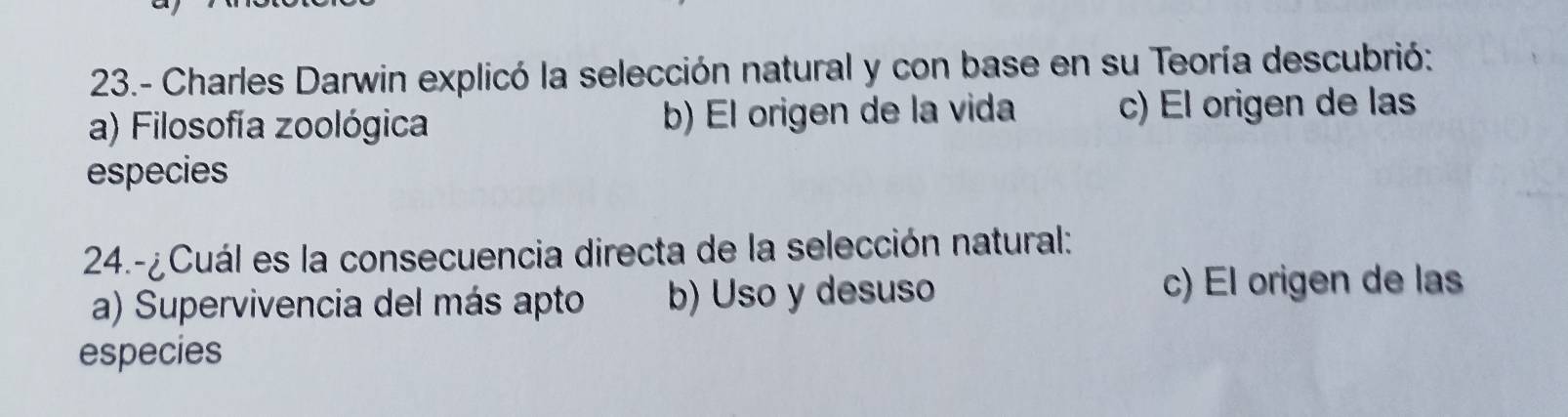 23.- Charles Darwin explicó la selección natural y con base en su Teoría descubrió:
a) Filosofía zoológica b) El origen de la vida c) El origen de las
especies
24.-¿Cuál es la consecuencia directa de la selección natural:
a) Supervivencia del más apto b) Uso y desuso
c) El origen de las
especies