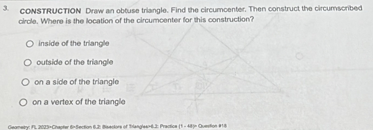 cONSTRUCTION Draw an obtuse triangle. Find the circumcenter. Then construct the circumscribed
circle. Where is the location of the circumcenter for this construction?
inside of the triangle
outside of the triangle
on a side of the triangle
on a vertex of the triangle
Geometry: FL 2023>Chapter 6>Section 6.2: Bisectors of Triangles>6.2: Practice (1 - 48)> Question #18