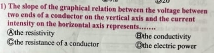 The slope of the graphical relation between the voltage between
two ends of a conductor on the vertical axis and the current
intensity on the horizontal axis represents_
Athe resistivity ⑬the conductivity
Ⓒthe resistance of a conductor Othe electric power