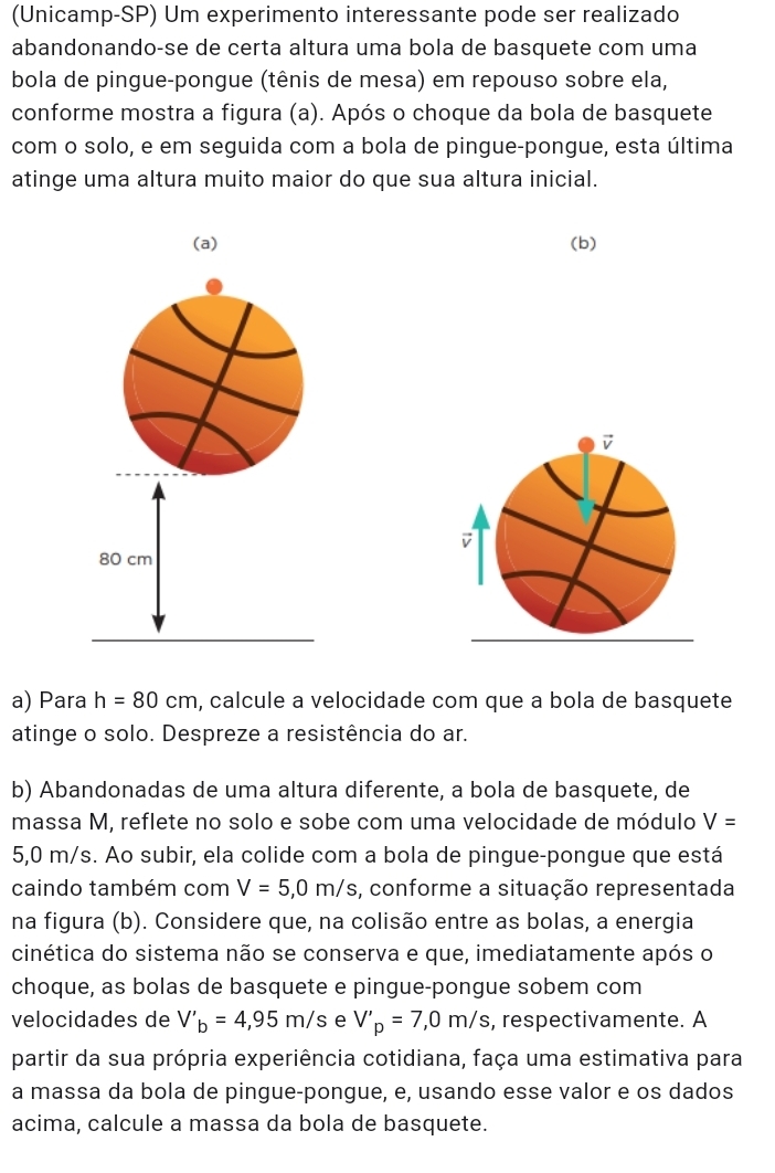 (Unicamp-SP) Um experimento interessante pode ser realizado 
abandonando-se de certa altura uma bola de basquete com uma 
bola de pingue-pongue (tênis de mesa) em repouso sobre ela, 
conforme mostra a figura (a). Após o choque da bola de basquete 
com o solo, e em seguida com a bola de pingue-pongue, esta última 
atinge uma altura muito maior do que sua altura inicial. 
(a) (b)
80 cm
a) Para h=80cm , calcule a velocidade com que a bola de basquete 
atinge o solo. Despreze a resistência do ar. 
b) Abandonadas de uma altura diferente, a bola de basquete, de 
massa M, reflete no solo e sobe com uma velocidade de módulo V=
5,0 m/s. Ao subir, ela colide com a bola de pingue-pongue que está 
caindo também com V=5,0m/s , conforme a situação representada 
na figura (b). Considere que, na colisão entre as bolas, a energia 
cinética do sistema não se conserva e que, imediatamente após o 
choque, as bolas de basquete e pingue-pongue sobem com 
velocidades de V'_b=4,95m/s e V'_p=7,0m/s , respectivamente. A 
partir da sua própria experiência cotidiana, faça uma estimativa para 
a massa da bola de pingue-pongue, e, usando esse valor e os dados 
acima, calcule a massa da bola de basquete.