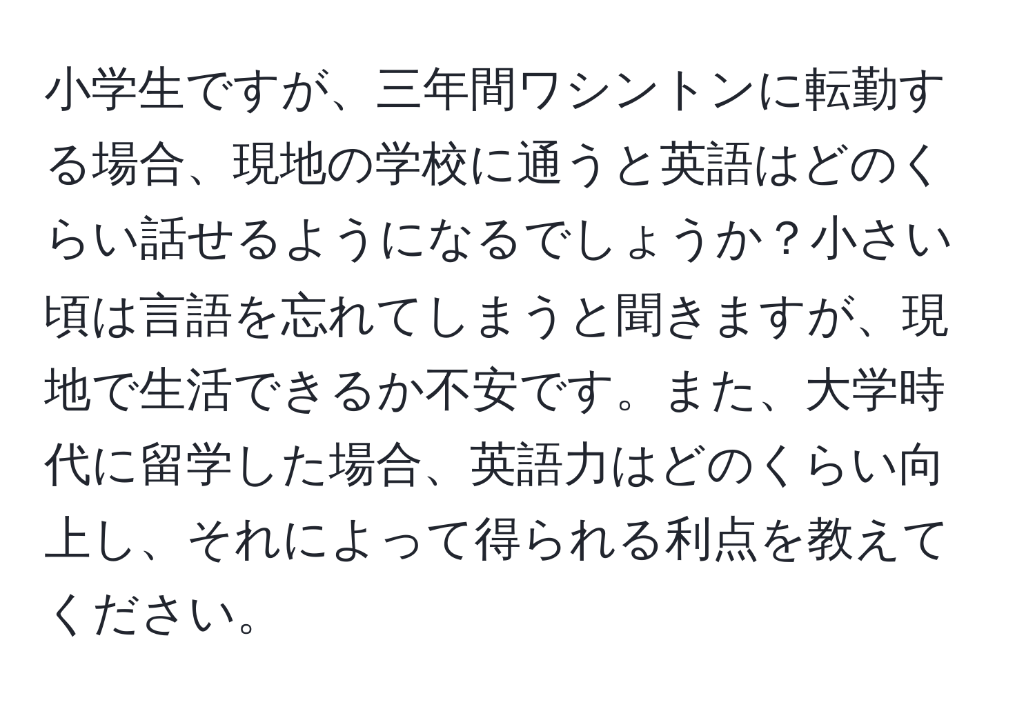 小学生ですが、三年間ワシントンに転勤する場合、現地の学校に通うと英語はどのくらい話せるようになるでしょうか？小さい頃は言語を忘れてしまうと聞きますが、現地で生活できるか不安です。また、大学時代に留学した場合、英語力はどのくらい向上し、それによって得られる利点を教えてください。