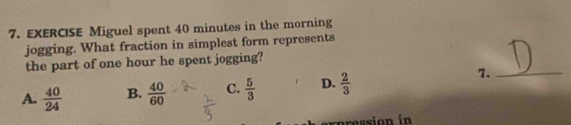 EXERCISE Miguel spent 40 minutes in the morning
jogging. What fraction in simplest form represents
t
the part of one hour he spent jogging?
A.  40/24  B.  40/60  C.  5/3  D.  2/3 
7._
exp ression in