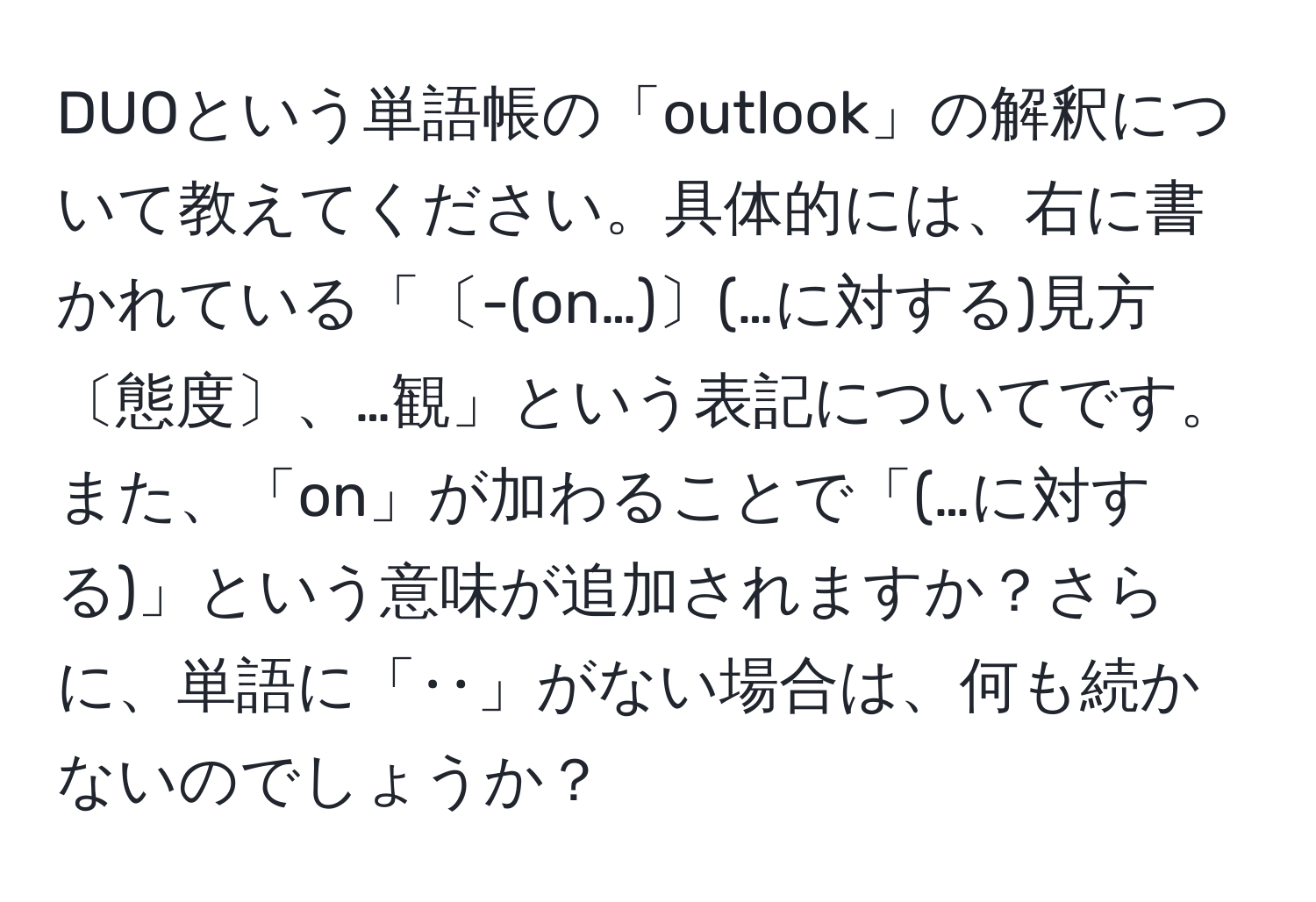 DUOという単語帳の「outlook」の解釈について教えてください。具体的には、右に書かれている「〔-(on…)〕(…に対する)見方〔態度〕、…観」という表記についてです。また、「on」が加わることで「(…に対する)」という意味が追加されますか？さらに、単語に「‥」がない場合は、何も続かないのでしょうか？