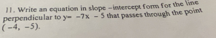 Write an equation in slope -intercept form for the line 
perpendicular to y=-7x-5 that passes through the point
(-4,-5).