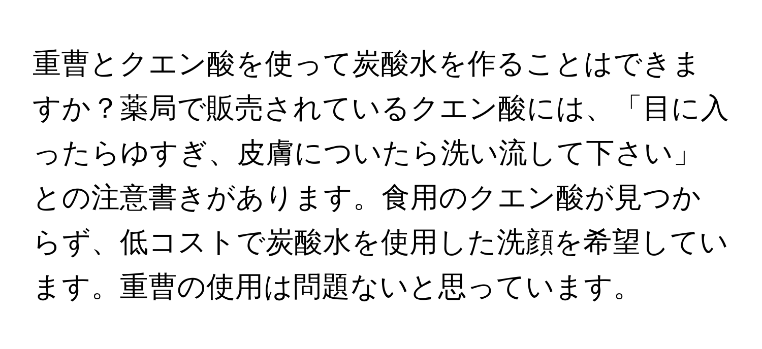 重曹とクエン酸を使って炭酸水を作ることはできますか？薬局で販売されているクエン酸には、「目に入ったらゆすぎ、皮膚についたら洗い流して下さい」との注意書きがあります。食用のクエン酸が見つからず、低コストで炭酸水を使用した洗顔を希望しています。重曹の使用は問題ないと思っています。