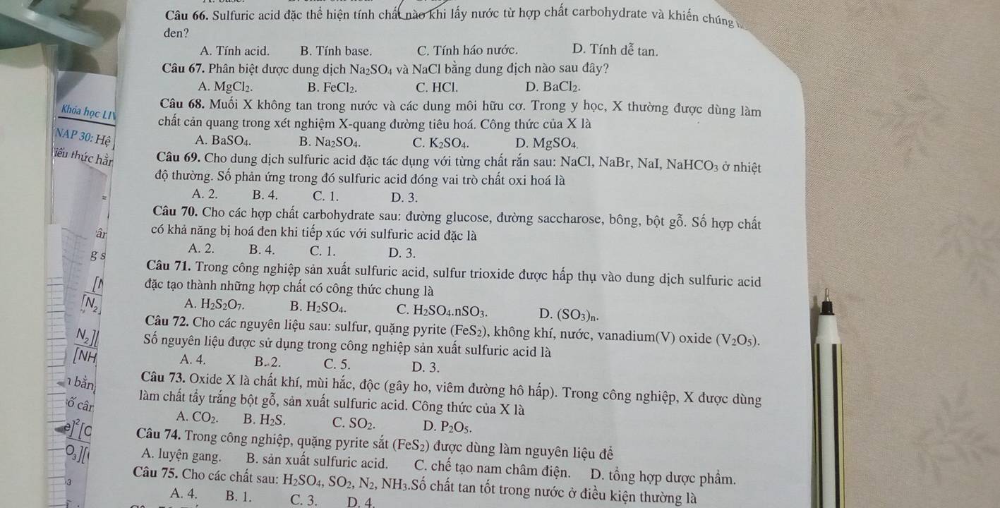 Sulfuric acid đặc thể hiện tính chất nào khi lấy nước từ hợp chất carbohydrate và khiến chúng ở
đen?
A. Tính acid. B. Tính base. C. Tính háo nước. D. Tính de^7 enclosecircle3 tan.
Câu 67. Phân biệt được dung dịch Na_2SO_4 và NaCl bằng dung địch nào sau đây?
A. MgCl_2. B. FeCl_2. C. HCl. D. BaCl_2.
Câu 68. Muối X không tan trong nước và các dung môi hữu cơ. Trong y học, X thường được dùng làm
Khóa học LI chất cản quang trong xét nghiệm X-quang đường tiêu hoá. Công thức của X là
NAP 30:Hhat e
A. BaSO_4. B. Na_2SO_4. C. K_2SO_4. D. MgSO_4.
tiểu thức hằn  Câu 69. Cho dung dịch sulfuric acid đặc tác dụng với từng chất rắn sau: N NaCl,NaB r, NaI, NaHCO_3 ở nhiệt
độ thường. Số phản ứng trong đó sulfuric acid đóng vai trò chất oxi hoá là
A. 2. B. 4. C. 1. D. 3.
Câu 70. Cho các hợp chất carbohydrate sau: đường glucose, đường saccharose, bông, bột gỗ. Số hợp chất
âr có khả năng bị hoá đen khi tiếp xúc với sulfuric acid đặc là
A. 2. B. 4. C. 1. D. 3.
g s Câu 71. Trong công nghiệp sản xuất sulfuric acid, sulfur trioxide được hấp thụ vào dung dịch sulfuric acid
đặc tạo thành những hợp chất có công thức chung là
A. H_2S_2O_7. B. H_2SO_4. C. H_2SO_4.nSO_3. D. (SO_3)_n.
Câu 72. Cho các nguyên liệu sau: sulfur, quặng pyrite (FeS_2) 0, không khí, nước, vanadium(V) oxide (V_2O_5).
Số nguyên liệu được sử dụng trong công nghiệp sản xuất sulfuric acid là
A. 4. B.2. C. 5. D. 3.
Câu 73. Oxide X là chất khí, mùi hắc, độc (gây ho, viêm đường hô hấp). Trong công nghiệp, X được dùng
1 bằn làm chất tẩy trắng bột gỗ, sản xuất sulfuric acid. Công thức của * 1
ố cân
A. CO_2. B. H_2S. C. SO_2. D. P_2O_5.
To Câu 74. Trong công nghiệp, quặng pyrite sắt (FeS_2) được dùng làm nguyên liệu để
A. luyện gang. B. sản xuất sulfuric acid. C. chế tạo nam châm điện. D. tổng hợp dược phẩm.
Câu 75. Cho các chất sau: H_2SO_4,SO_2,N_2, N H_3.Sdot C ổ chất tan tốt trong nước ở điều kiện thường là
A. 4. B. 1. C. 3. D. 4.