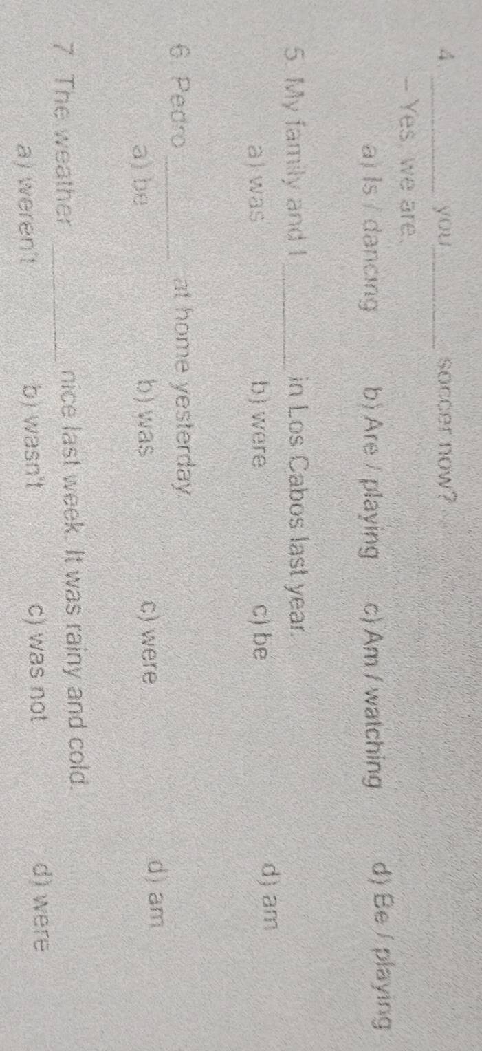 you_ soccer now?
- Yes, we are.
a) Is / dancing b) Are playing c) Am / watching d) Be / playing
5. My family and I _in Los Cabos last year.
a) was b) were c) be
d) am
6. Pedro _at home yesterday.
a) be b) was c) were
d) am
7. The weather _nice last week. It was rainy and cold.
a) weren't b) wasn't c) was not
d) were