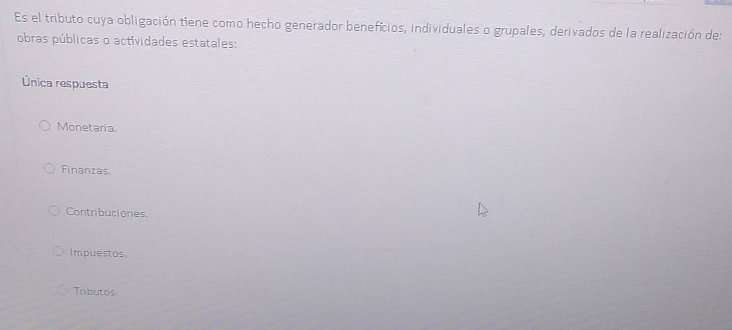 Es el tributo cuya obligación tiene como hecho generador benefícios, individuales o grupales, derivados de la realización de:
obras públicas o actividades estatales:
Única respuesta
Monetaria.
Finanzas.
Contribuciones.
Impuestos.
Tributos