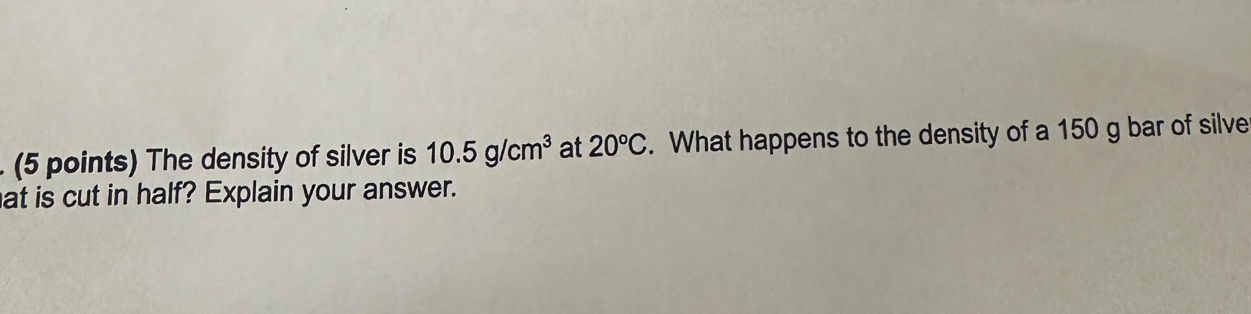 The density of silver is 10.5g/cm^3 at 20°C. What happens to the density of a 150 g bar of silve 
at is cut in half? Explain your answer.