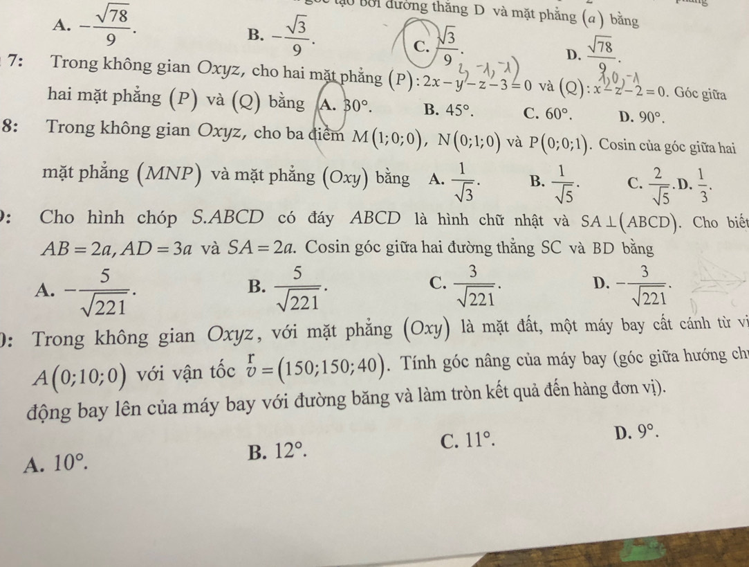 A. - sqrt(78)/9 .
D0 tạo bời đường thắng D và mặt phẳng (a) bằng
B. - sqrt(3)/9 .
C.  sqrt(3)/9 .
D.  sqrt(78)/9 .
1 7: Trong không gian Oxyz, cho hai mặt phẳng (P): 2x-y-z-3=0 và (Q):x-z-2=0. Góc giữa
hai mặt phẳng (P) và (Q) bằng A. 30°. B. 45°. C. 60°. D. 90°.
8: Trong không gian Oxyz, cho ba điểm M(1;0;0),N(0;1;0) và P(0;0;1). Cosin của góc giữa hai
mặt phẳng (MNP) và mặt phẳng (Oxy) bằng A.  1/sqrt(3) . B.  1/sqrt(5) . C.  2/sqrt(5) . D,  1/3 .
0: Cho hình chóp S.ABCD có đáy ABCD là hình chữ nhật và SA⊥ ABCD). Cho biết
AB=2a,AD=3a và SA=2a. Cosin góc giữa hai đường thẳng SC và BD bằng
A. - 5/sqrt(221) .  5/sqrt(221) .  3/sqrt(221) . - 3/sqrt(221) .
B.
C.
D.
0: Trong không gian Oxyz, với mặt phẳng (Oxy) là mặt đất, một máy bay cất cánh từ vi
A(0;10;0) với vận tốc beginarrayr r vendarray =(150;150;40). Tính góc nâng của máy bay (góc giữa hướng chi
động bay lên của máy bay với đường băng và làm tròn kết quả đến hàng đơn vị).
D. 9°.
A. 10°.
B. 12°. C. 11°.