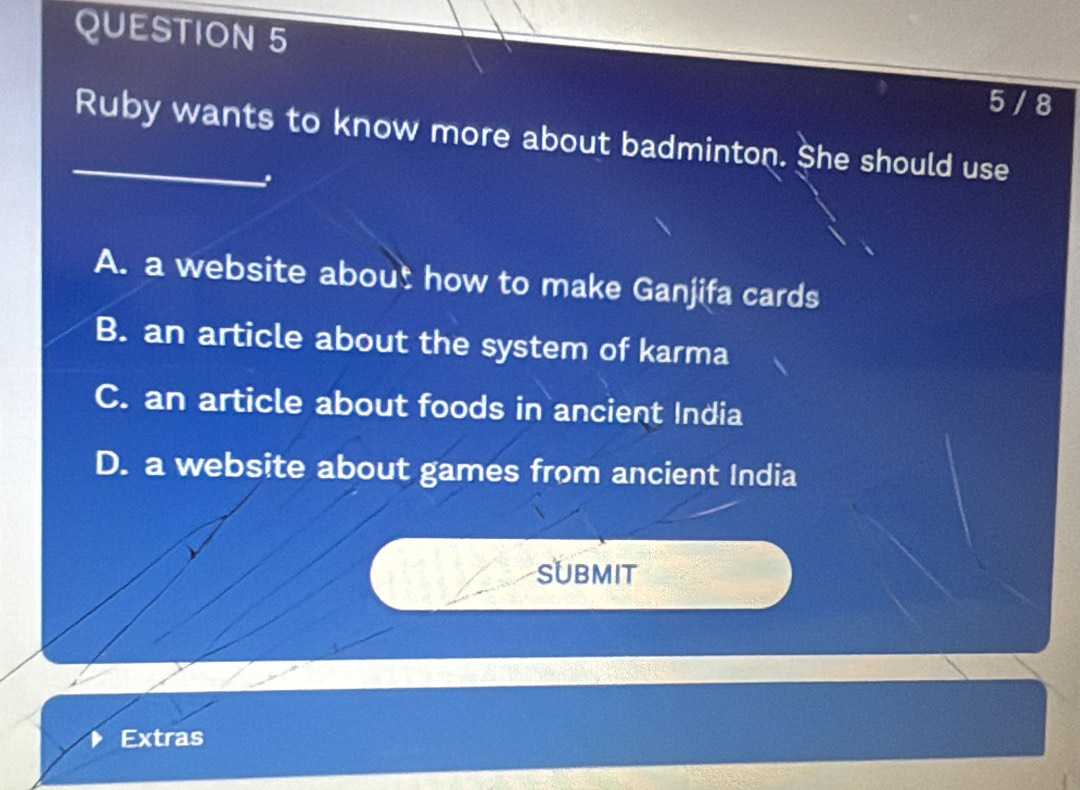 5 / 8
_Ruby wants to know more about badminton. She should use
A. a website about how to make Ganjifa cards
B. an article about the system of karma
C. an article about foods in ancient India
D. a website about games from ancient India
SUBMIT
Extras