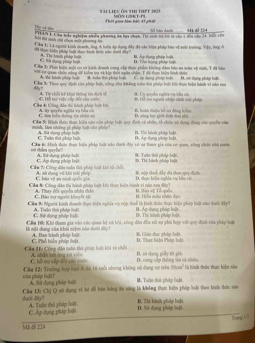 tài liệu Ôn thI tHPT 2025
MÔN GDKT-PL
Thời gian làm bài: 45 phút
Họ và tên:
_Số báo danh: ....... Mã đề 224
PHAN I. Câu trắc nghiệm nhiều phương án lựa chọn. Thí sinh trả lời từ câu 1 đến câu 24. Mỗi câu
hỏi thí sinh chỉ chọn một phương án.
Câu 1: Là người kinh doanh, ông A luôn áp dụng đầy đủ các biện pháp bảo vệ môi trường. Vậy, ông A
đã thực hiện pháp luật theo hình thức nào dưới đây?
A. Thi hành pháp luật. B. Áp dụng pháp luật.
C. Sử dụng pháp luật. D. Tôn trọng pháp luật.
Câu 2: Phát hiện một cơ sở kinh doanh cung cấp thực phẩm không đảm bảo an toàn vệ sinh, T đã báo
với cơ quan chức năng đề kiểm tra và kịp thời ngăn chặn. T đã thực hiện hình thức
A. thi hành pháp luật B. tuân thủ pháp luật. C. áp dụng pháp luật. D. sử dụng pháp luật.
Câu 3: Theo quy định của pháp luật, công dân không tuân thủ pháp luật khi thực hiện hành vi nào sau
đây?
A. Từ chối kê khai thông tin dịch tễ B. Ủy quyền nghĩa vụ bầu cứ.
C. Hỗ trợ việc cấp đổi căn cước. D. Hỗ trợ người nhập cảnh trái phép.
Câu 4: Công dân thi hành pháp luật khi
A. ủy quyền nghĩa vụ bầu cử. B. hoàn thiện hồ sơ đăng kiểm.
C. tìm hiểu thông tin nhân sự. D. sàng lọc giới tính thai nhí.
Câu 5: Hình thức thực hiện nào của pháp luật quy định cá nhân, tổ chức sử dụng đúng các quyền của
mình, làm những gì pháp luật cho phép?
A. Sử dụng pháp luật. B. Thi hành pháp luật.
C. Tuân thủ pháp luật. D. Áp dụng pháp luật.
Câu 6: Hình thức thực hiện pháp luật nào dưới đây có sự tham gia của cơ quan, công chức nhà nước
có thầm quyền?
A. Sử dụng pháp luật. B. Tuân thủ pháp luật.
C. Áp dụng pháp luật. D. Thi hành pháp luật.
Câu 7: Công dân tuân thủ pháp luật khi từ chối
A. sử dụng vũ khí trái phép. B. nộp thuế đầy đủ theo quy định.
C. bảo vệ an ninh quốc gia. D. thực hiện nghĩa vụ bầu cử.
Cầu 8: Công dân thi hành pháp luật khi thực hiện hành vi nào sau đây?
A. Thay đổi quyền nhân thân. B. Bảo vệ Tố quốc.
C. Bảo trợ người khuyết tật. D. Hiển máu nhân đạo.
Câu 9: Người kinh doanh thực hiện nghĩa vụ nộp thuế là hình thức thực hiện pháp luật nào dưới đây?
A. Tuân thủ pháp luật. B. Áp dụng pháp luật.
C. Sử dụng pháp luật. D. Thi hành pháp luật.
Câu 10: Khí tham gia vào các quan hệ xã hội, công dân đều xử sự phù hợp với quy định của pháp luật
là nội dung của khái niệm nào dưới đây?
A. Ban hành pháp luật. B. Giáo dục pháp luật.
C. Phổ biến pháp luật. D. Thực hiện Pháp luật.
Câu 11: Công dân tuân thủ pháp luật khi tử chối
A. nhận xét ứng cử viên. B. sử dụng giấy tờ giả.
C. hỗ trợ cấp đôi căn cước. D. cung cấp thông tín cá nhân.
Cầu 12: Trường hợp bạn A đú 16 tuổi nhưng không sử dụng xe trên 50cm^3 là hình thức thực hiện nào
của pháp luật?
A. Sứ dụng pháp luật. B. Tuân thủ pháp luật.
Cầu 13: Chị Q sử dụng vĩ hè để bán hàng ăn sáng là không thực hiện pháp luật theo hình thức nào
đưới đây?
A. Tuân thủ pháp luật. B. Thi hành pháp luật.
C. Áp dụng pháp luật.
D. Sử dụng pháp luật.
Trang 1/3
Mã đê 224