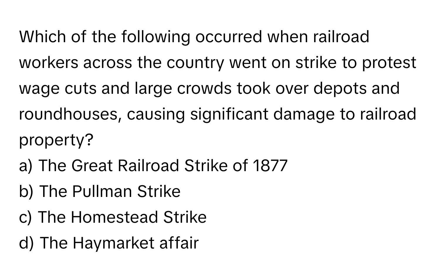 Which of the following occurred when railroad workers across the country went on strike to protest wage cuts and large crowds took over depots and roundhouses, causing significant damage to railroad property?

a) The Great Railroad Strike of 1877 
b) The Pullman Strike 
c) The Homestead Strike 
d) The Haymarket affair