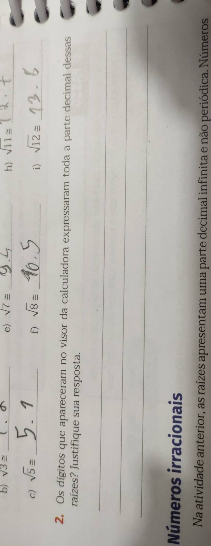 sqrt(3)≌ _ sqrt(7)≌ _ sqrt(11)≌ _ 
e) 
h) 
c) sqrt(5)≌ _ sqrt(8)≌ _ 
f) 
i) sqrt(12)≌ _ 
2. Os dígitos que apareceram no visor da calculadora expressaram toda a parte decimal dessas 
raízes? Justifique sua resposta. 
_ 
_ 
_ 
Números irracionais 
Na atividade anterior, as raízes apresentam uma parte decimal infinita e não periódica. Números