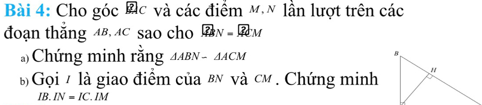 Cho góc Đc và các điểm m,~ lần lượt trên các 
đoạn thắng AB, AC sao cho ∈t _(4BN)^2M
*)Chứng minh rằng △ ABN-△ ACM
b Gọi / là giao điểm của вN và cm. Chứng minh
IB. IN=IC.IM