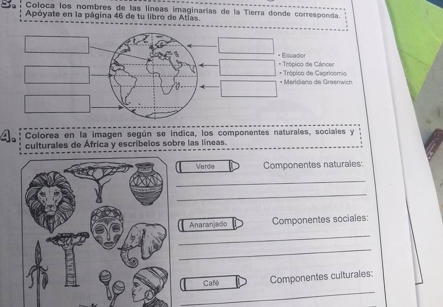 Coloca los nombres de las líneas imaginarias de la Tierra donde corresponda. 
Apóyate en la página 46 de tu libro de Atlas. 
• Ecuador 
* Trópico de Cáncer 
* Trópico de Capricornio 
• Meridiano de Greenwich 
Colorea en la imagen según se indica, los componentes naturales, sociales y 
culturales de África y escríbelos sobre las líneas. 
Verde Componentes naturales: 
_ 
_ 
Anaranjado Componentes sociales: 
_ 
_ 
Café Componentes culturales: 
_