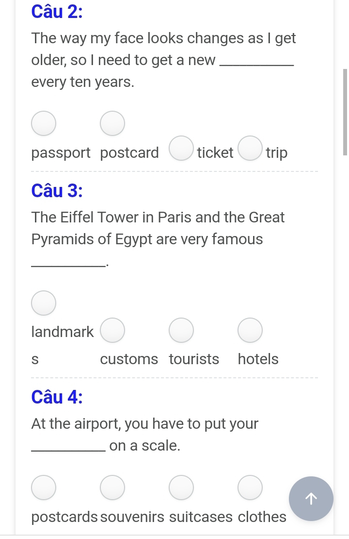 The way my face looks changes as I get
older, so I need to get a new_
every ten years.
passport postcard ticket trip
Câu 3:
The Eiffel Tower in Paris and the Great
Pyramids of Egypt are very famous
_
-·
landmark
S customs tourists ₹£ hotels
Câu 4:
At the airport, you have to put your
_on a scale.
postcards souvenirs suitcases clothes