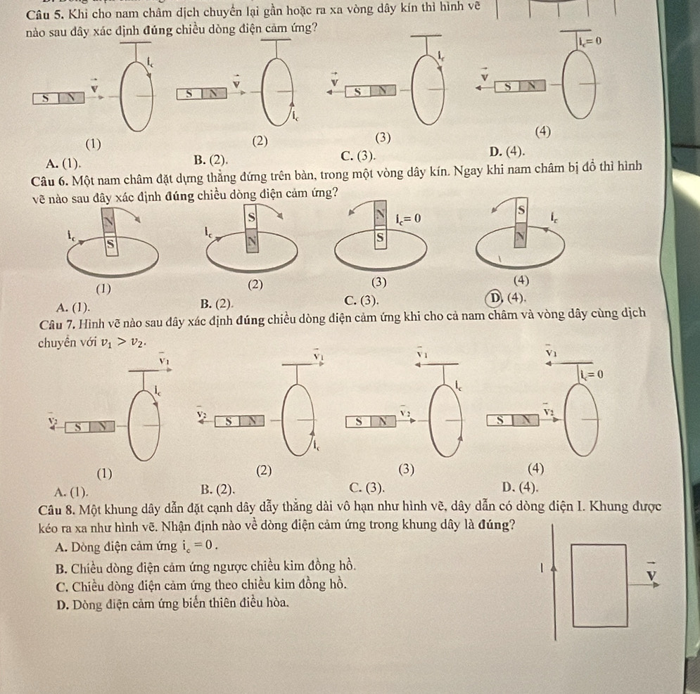 Khi cho nam châm dịch chuyển lại gần hoặc ra xa vòng dây kín thì hình vẽ
nào sau dây xác định đúng chiều dòng điện cảm ứng?
S
S
(1) (2)
(3) (4)
A. (1). B. (2).
C. (3). D. (4).
Câu 6. Một nam châm đặt dựng thẳng đứng trên bàn, trong một vòng dây kín. Ngay khi nam châm bị đồ thì hình
về nào sau đây xác định đúng chiều dòng điện cảm
A. (1). B. (2).
C. (3). D. (4).
Câu 7. Hình vẽ nào sau đây xác định đúng chiều dòng điện cảm ứng khi cho cả nam châm và vòng dây cùng dịch
chuyền với v_1>v_2.
overline v_1
l=0
v ,
S
(1) (2) (3) (4)
A. (1). B. (2). C. ( 3
D. (4).
Câu 8. Một khung dây dẫn đặt cạnh dây dẫy thẳng dài vô hạn như hình vẽ, dây dẫn có dòng điện I. Khung được
kéo ra xa như hình vẽ. Nhận định nào về dòng điện cảm ứng trong khung dây là đúng?
A. Dòng điện cảm ứng i_c=0.
B. Chiều dòng điện cảm ứng ngược chiều kim đồng hồ.
C. Chiều dòng điện cảm ứng theo chiều kim đồng hồ.
D. Dòng điện cảm ứng biến thiên điều hòa.