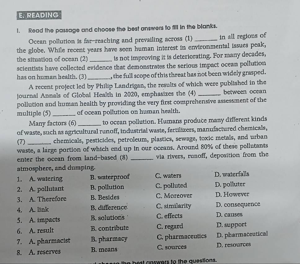 READING
1. Read the passage and choose the best answers to fill in the blanks.
Ocean pollution is far-reaching and prevailing across (1) _in all regions of
the globe. While recent years have seen human interest in environmental issues peak,
the situation of ocean (2) _is not improving it is deteriorating. For many decades,
scientists have collected evidence that demonstrates the serious impact ocean pollution
has on human health. (3)_ , the full scope of this threat has not been widely grasped.
A recent project led by Philip Landrigan, the results of which were published in the
journal Annals of Global Health in 2020, emphasizes the (4) _between ocean
pollution and human health by providing the very first comprehensive assessment of the
multiple (5) _of ocean pollution on human health.
Many factors (6) _to ocean pollution. Humans produce many different kinds
of waste, such as agricultural runoff, industrial waste, fertilizers, manufactured chemicals,
(7) _chemicals, pesticides, petroleum, plastics, sewage, toxic metals, and urban
waste, a large portion of which end up in our oceans. Around 80% of these pollutants
enter the ocean from land-based (8) _vla rivers, runoff, deposition from the
atmosphere, and dumping.
1. A. watering B. waterproof C. waters D. waterfalls
2. A. pollutant B. pollution C. polluted D. polluter
3. A. Therefore B. Besides C. Moreover D. However
4. A. link B. difference C. similarity D. consequence
5. A. impacts B. solutions C. effects D. causes
6. A. result B. contribute C. regard D. support
7. A. pharmacist B. pharmacy C. pharmaceutics D. pharmaceutical
8. A. reserves B. means C. sources D. resources
the best answers to the questions.