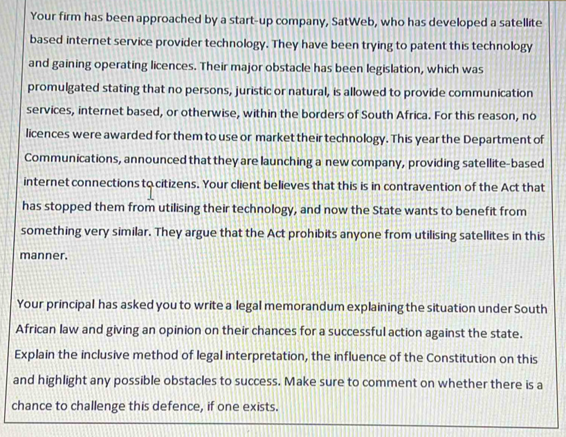 Your firm has been approached by a start-up company, SatWeb, who has developed a satellite 
based internet service provider technology. They have been trying to patent this technology 
and gaining operating licences. Their major obstacle has been legislation, which was 
promulgated stating that no persons, juristic or natural, is allowed to provide communication 
services, internet based, or otherwise, within the borders of South Africa. For this reason, no 
licences were awarded for them to use or market their technology. This year the Department of 
Communications, announced that they are launching a new company, providing satellite-based 
internet connections to citizens. Your client believes that this is in contravention of the Act that 
has stopped them from utilising their technology, and now the State wants to benefit from 
something very similar. They argue that the Act prohibits anyone from utilising satellites in this 
manner. 
Your principal has asked you to write a legal memorandum explaining the situation under South 
African law and giving an opinion on their chances for a successful action against the state. 
Explain the inclusive method of legal interpretation, the influence of the Constitution on this 
and highlight any possible obstacles to success. Make sure to comment on whether there is a 
chance to challenge this defence, if one exists.