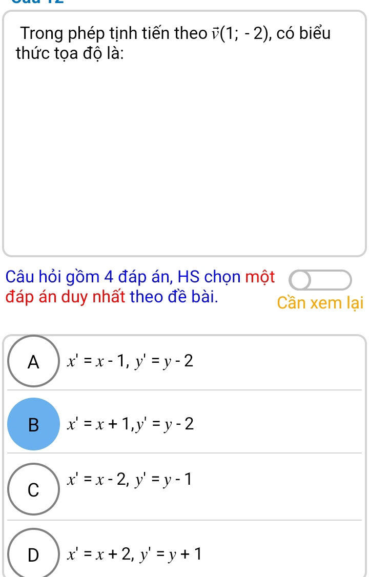 Trong phép tịnh tiến theo vector v(1;-2) , có biểu
thức tọa độ là:
Câu hỏi gồm 4 đáp án, HS chọn một
đáp án duy nhất theo đề bài. Cần xem lại
A x'=x-1, y'=y-2
B x'=x+1, y'=y-2
C x'=x-2, y'=y-1
D x'=x+2, y'=y+1