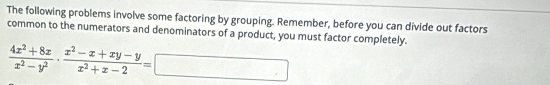 The following problems involve some factoring by grouping. Remember, before you can divide out factors 
common to the numerators and denominators of a product, you must factor completely.
 (4x^2+8x)/x^2-y^2 ·  (x^2-x+xy-y)/x^2+x-2 =□