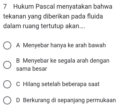 Hukum Pascal menyatakan bahwa
tekanan yang diberikan pada fluida
dalam ruang tertutup akan....
A Menyebar hanya ke arah bawah
B Menyebar ke segala arah dengan
sama besar
C Hilang setelah beberapa saat
D Berkurang di sepanjang permukaan