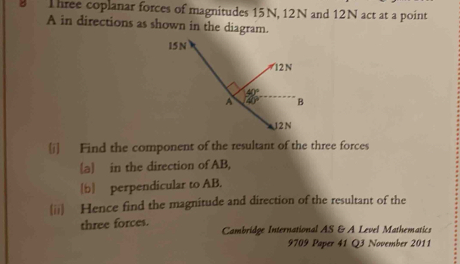 Three coplanar forces of magnitudes 15N, 12N and 12N act at a point
A in directions as shown in the diagram.
[j] Find the component of the resultant of the three forces
[a] in the direction of AB,
[b] perpendicular to AB.
(ii) Hence find the magnitude and direction of the resultant of the
three forces.
Cambridge International AS & A Level Mathematics
9709 Paper 41 Q3 November 2011