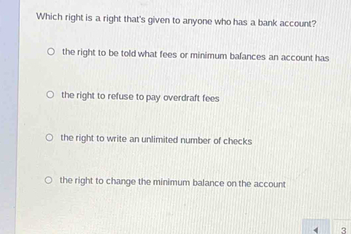 Which right is a right that's given to anyone who has a bank account?
the right to be told what fees or minimum bafances an account has
the right to refuse to pay overdraft fees
the right to write an unlimited number of checks
the right to change the minimum balance on the account
3