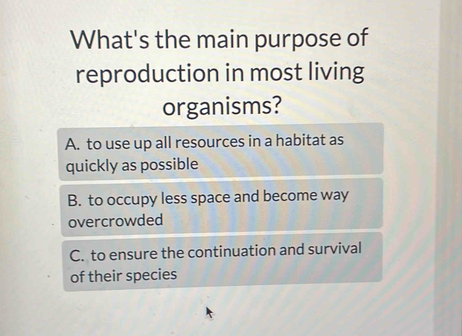 What's the main purpose of
reproduction in most living
organisms?
A. to use up all resources in a habitat as
quickly as possible
B. to occupy less space and become way
overcrowded
C. to ensure the continuation and survival
of their species