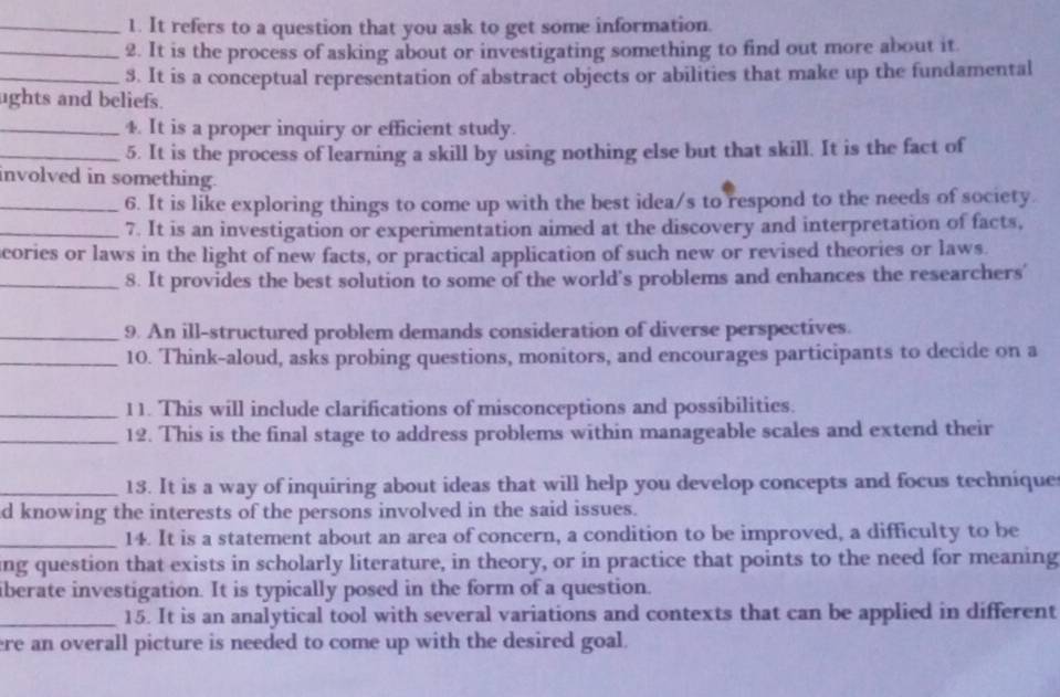 It refers to a question that you ask to get some information. 
_2. It is the process of asking about or investigating something to find out more about it. 
_3. It is a conceptual representation of abstract objects or abilities that make up the fundamental 
ughts and beliefs. 
_4. It is a proper inquiry or efficient study. 
_5. It is the process of learning a skill by using nothing else but that skill. It is the fact of 
involved in something. 
_6. It is like exploring things to come up with the best idea/s to respond to the needs of society. 
_7. It is an investigation or experimentation aimed at the discovery and interpretation of facts, 
cories or laws in the light of new facts, or practical application of such new or revised theories or laws. 
_8. It provides the best solution to some of the world's problems and enhances the researchers' 
_9. An ill-structured problem demands consideration of diverse perspectives. 
_10. Think-aloud, asks probing questions, monitors, and encourages participants to decide on a 
_11. This will include clarifications of misconceptions and possibilities. 
_12. This is the final stage to address problems within manageable scales and extend their 
_13. It is a way of inquiring about ideas that will help you develop concepts and focus technique 
d knowing the interests of the persons involved in the said issues. 
_14. It is a statement about an area of concern, a condition to be improved, a difficulty to be 
ing question that exists in scholarly literature, in theory, or in practice that points to the need for meaning 
iberate investigation. It is typically posed in the form of a question. 
_15. It is an analytical tool with several variations and contexts that can be applied in different 
ere an overall picture is needed to come up with the desired goal.