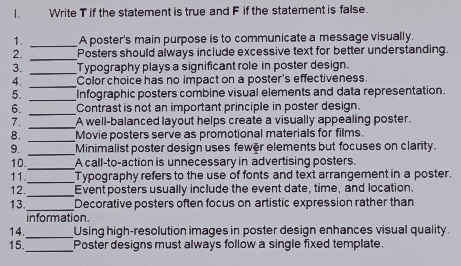 Write T if the statement is true and F if the statement is false. 
1. _A poster's main purpose is to communicate a message visually. 
2. _Posters should always include excessive text for better understanding. 
3. _Typography plays a significant role in poster design. 
4. _Color choice has no impact on a poster's effectiveness. 
5. _Infographic posters combine visual elements and data representation. 
6. _Contrast is not an important principle in poster design. 
7. _A well-balanced layout helps create a visually appealing poster. 
8. _Movie posters serve as promotional materials for films. 
9. _Minimalist poster design uses fewer elements but focuses on clarity. 
10._ A call-to-action is unnecessary in advertising posters. 
11._ Typography refers to the use of fonts and text arrangement in a poster. 
12._ Event posters usually include the event date, time, and location. 
13._ Decorative posters often focus on artistic expression rather than 
information. 
14._ Using high-resolution images in poster design enhances visual quality. 
15._ Poster designs must always follow a single fixed template.