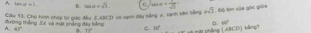 B. tan alpha =sqrt(3).
A. tan alpha =1, C. tan alpha = 1/sqrt(2) · asqrt(2). Độ lớn của góc giữa
Câu 13. Cho hình chóp tứ giác đều S. ABCD có cạnh đây bằng a, cạnh bên bằng
đường thẳng SA và mặt phầng đáy bằng:
D. 60°
A. 45° C. 30°
B. 75°
Pe^x à Mặt phẳng (ABCD) bằng?