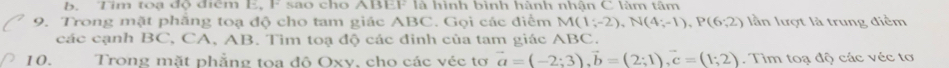 Tim toạ độ điểm E, F sao cho ABEF là hình bình hành nhận C làm tâm 
9. Trong mặt phẳng toạ độ cho tam giác ABC. Gọi các điểm M(1;-2), N(4;-1), P(6;2) lần lượt là trung điểm 
các cạnh BC, CA, AB, Tìm toa độ các đinh của tam giác ABC. 
10. Trong mặt phẳng toa đô Oxv, cho các véc tơ vector a=(-2;3), vector b=(2;1), vector c=(1;2). Tim toạ độ các véc tơ