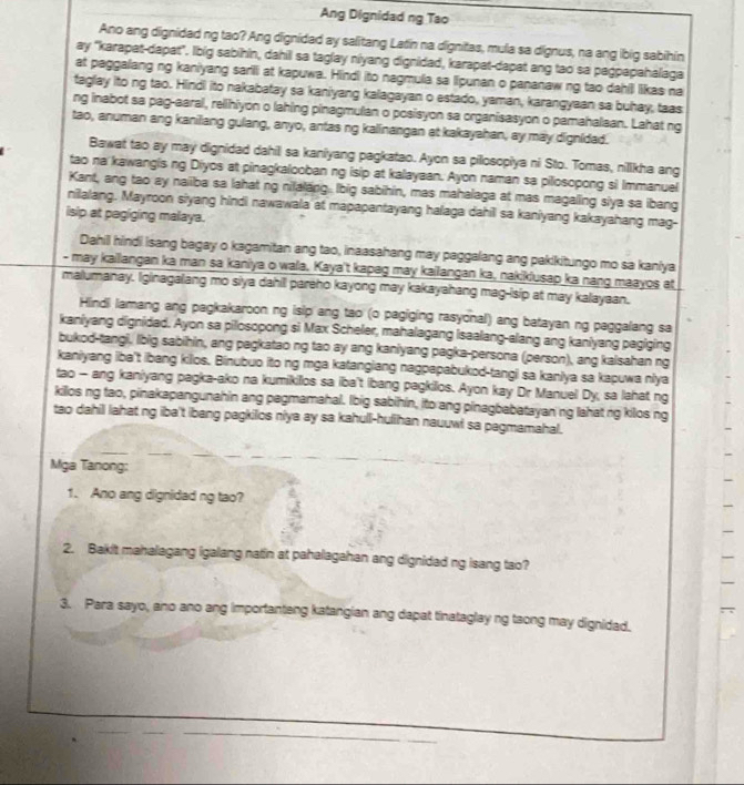 Ang Dignidad ng Tao
Ano ang dignidad ng tao? Ang dignidad ay salitang Latin na dignitas, mula sa dignus, na ang ibig sabihin
ay 'karapat-dapat". lbig sabihin, dahil sa taglay niyang dignidad, karapat-dapat ang tao sa pagpapahalaga
at paggalang ng kaniyang sarili at kapuwa. Hindi ito nagmula sa lipunan o pananaw ng tao dahill likas na
taglay ito ng tao. Hindi ito nakabatay sa kaniyang kalagayan o estado, yaman, karangyaan sa buhay, taas
ng inabot sa pag-aaral, relihiyon o lahing pinagmulan o posisyon sa organisasyon o pamahalaan. Lahat ng
tao, anuman ang kanilang gulang, anyo, antas ng kalinangan at kakayahan, ay may dignided.
Bawat tao ay may dignidad dahil sa kaniyang pagkatao. Ayon sa pillosopiya ni Sto. Tomas, nillkha ang
tao na kawangis ng Diyos at pinagkalooban ng isip at kalayaan. Ayon naman sa pilosopong si Immanuel
Kant, ang tao ay naiiba sa lahat ng nilalang lbig sabihin, mas mahalaga at mas magaling siya sa ibang
nilalang. Mayroon siyang hindi nawawala at mapapantayang halaga dahil sa kaniyang kakayahang mag-
isip at pegiging malaya.
Dahill hindi isang bagay o kagamitan ang tao, inaasahang may paggalang ang pakikitungo mo sa kaniya
- may kailangan ka man sa kaniya o wala. Kaya't kapag may kailangan ka, nakikiusap ka nang maayos at
malumanay. Iginagalang mo siya dahil pareho kayong may kakayahang mag-isip at may kalayaan.
Hindi lamang ang pagkakaroon ng isip ang tao (o pagiging rasyonal) ang batayan ng paggalang sa
kaniyang dignidad. Ayon sa pilosopong si Max Scheler, mahalagang isaalang-alang ang kaniyang pagiging
bukod-tangi, lbig sabihin, ang pagkatao ng tao ay ang kaniyang pagka-persona (person), ang kaisahan ng
kaniyang iba't ibang kilos. Binubuo ito ng mga katangiang nagpapabukod-tangi sa kanlya sa kapuwa nlya
tao - ang kaniyang pagka-ako na kumikillos sa iba't ibang pagkios. Ayon kay Dr Manuel Dy, sa lahat ng
kilos ng tao, pinakapangunahin ang pagmamahal. Ibig sabihin, ito ang pinagbabatayan ng lahat ng kilos ng
tao dahil lahat ng iba't ibang pagkilos niya ay sa kahull-hulihan nauuwl sa pagmamahal.
Mga Tanong:
1. Ano ang dignidad ng tao?
2. Bakit mahalagang igalang natin at pahalagahan ang dignidad ng isang tao?
3. Para sayo, ano ano ang importanteng katangian ang dapat tinataglay ng taong may dignidad.