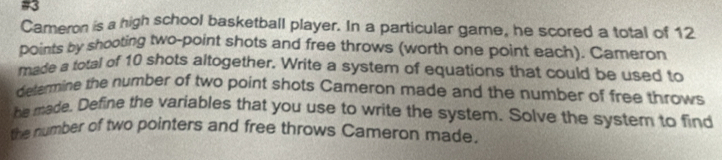 #3 
Cameron is a high school basketball player. In a particular game, he scored a total of 12
points by shooting two-point shots and free throws (worth one point each). Cameron 
made a total of 10 shots altogether, Write a system of equations that could be used to 
determine the number of two point shots Cameron made and the number of free throws 
he made. Define the variables that you use to write the system. Solve the system to find 
the number of two pointers and free throws Cameron made.