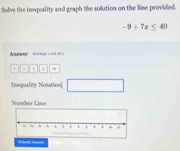 Solve the inequality and graph the solution on the line provided.
-9+7x≤ 40
Answer Attempt t out of 
< > S 2 
Inequality Notation] □  
□ 
Number Line: 
Sahmið Answer