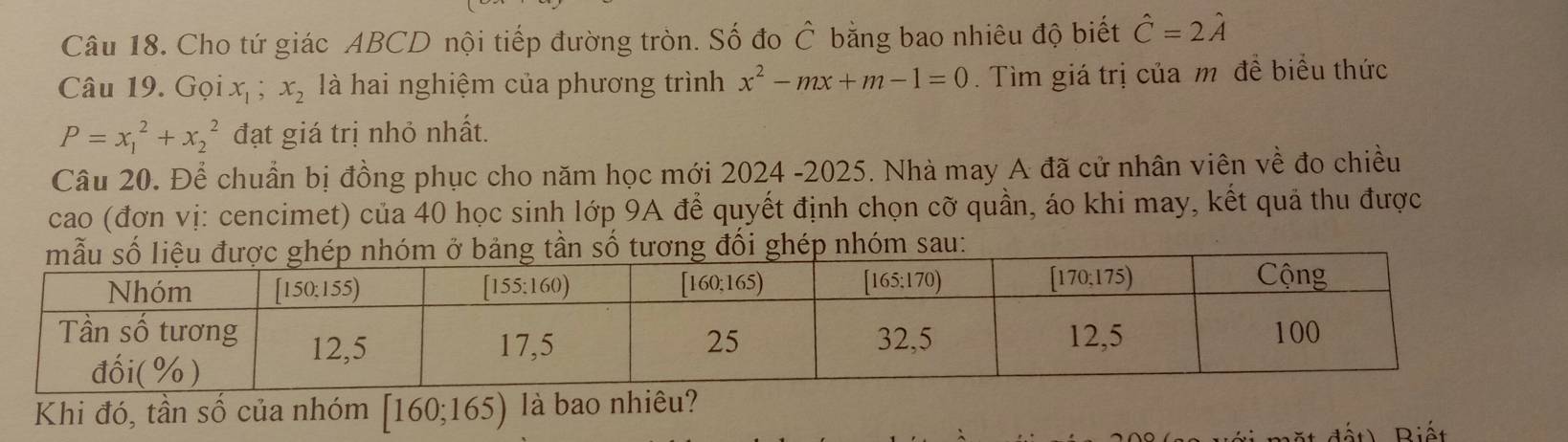 Cho tứ giác ABCD nội tiếp đường tròn. Số đo C Ô bằng bao nhiêu độ biết hat C=2hat A
Câu 19. Gọi x_1;x_2 là hai nghiệm của phương trình x^2-mx+m-1=0. Tìm giá trị của m đề biểu thức
P=x_1^2+x_2^2 đạt giá trị nhỏ nhất.
Câu 20. Để chuẩn bị đồng phục cho năm học mới 2024 -2025. Nhà may A đã cử nhân viên về đo chiều
cao (đơn vị: cencimet) của 40 học sinh lớp 9A để quyết định chọn cỡ quần, áo khi may, kết quả thu được
Khi đó, tần số của nhóm [160;165) là bao nhiêu?
Riết