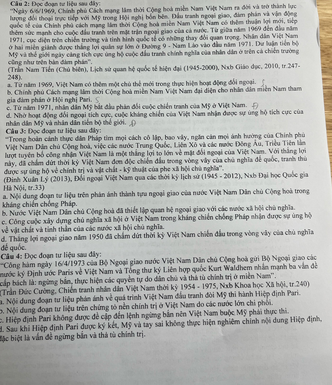 Đọc đoạn tư liệu sau đây:
*Ngày 6/6/1969, Chính phủ Cách mạng lâm thời Cộng hoà miền Nam Việt Nam ra đời và trở thành lực
lượng đối thoại trực tiếp với Mỹ trong Hội nghị bốn bên. Đấu tranh ngoại giao, đàm phán và vận động
quốc tế của Chính phủ cách mạng lâm thời Cộng hoà miền Nam Việt Nam có thêm thuận lợi mới, tiếp
thêm sức mạnh cho cuộc đấu tranh trên mặt trận ngoại giao của cả nước. Từ giữa năm 1969 đến đầu năm
1971, cục diện trên chiến trường và tình hình quốc tế có những thay đổi quan trọng. Nhân dân Việt Nam
ở hai miền giành được thắng lợi quân sự lớn ở Đường 9 - Nam Lào vào đầu năm 1971. Dư luận tiến bộ
Mỹ và thế giới ngày càng tích cực ủng hộ cuộc đấu tranh chính nghĩa của nhân dân ở trên cả chiến trường
cũng như trên bàn đàm phán''.
(Trần Nam Tiến (Chủ biên), Lịch sử quan hệ quốc tế hiện đại (1945-2000), Nxb Giáo dục, 2010, tr.247-
248).
a. Từ năm 1969, Việt Nam có thêm một chủ thể mới trong thực hiện hoạt động đối ngoại.
b. Chính phủ Cách mạng lâm thời Cộng hoà miền Nam Việt Nam đại diện cho nhân dân miền Nam tham
gia đàm phán ở Hội nghị Pari.
c. Từ năm 1971, nhân dân Mỹ bắt đầu phản đối cuộc chiến tranh của Mỹ ở Việt Nam.
d. Nhờ hoạt động đối ngoại tích cực, cuộc kháng chiến của Việt Nam nhận được sự ủng hộ tích cực của
nhân dân Mỹ và nhân dân tiến bộ thế giới.
Câu 3: Đọc đoạn tư liệu sau đây:
“Trong hoàn cảnh thực dân Pháp tìm mọi cách cô lập, bao vây, ngăn cản mọi ảnh hưởng của Chính phủ
Việt Nam Dân chủ Cộng hoà, việc các nước Trung Quốc, Liên Xô và các nước Đông Âu, Triều Tiên lần
lượt tuyên bố công nhận Việt Nam là một thắng lợi to lớn về mặt đối ngoại của Việt Nam. Với thắng lợi
này, đã chấm dứt thời kỳ Việt Nam đơn độc chiến đấu trong vòng vây của chủ nghĩa đế quốc, tranh thủ
được sự ủng hộ về chính trị và vật chất - kỹ thuật của phe xã hội chủ nghĩa”.
(Đinh Xuân Lý (2013), Đối ngoại Việt Nam qua các thời kỳ lịch sử (1945 - 2012), Nxb Đại học Quốc gia
Hà Nội, tr.33)
a. Nội dung đoạn tư liệu trên phản ánh thành tựu ngoại giao của nước Việt Nam Dân chủ Cộng hoà trong
kháng chiến chồng Pháp.
b. Nước Việt Nam Dân chủ Cộng hoà đã thiết lập quan hệ ngoại giao với các nước xã hội chủ nghĩa.
c. Công cuộc xây dựng chủ nghĩa xã hội ở Việt Nam trong kháng chiến chống Pháp nhận được sự ủng hộ
về vật chất và tinh thần của các nước xã hội chủ nghĩa.
d. Thắng lợi ngoại giao năm 1950 đã chấm dứt thời kỳ Việt Nam chiến đấu trong vòng vây của chủ nghĩa
đế quốc.
Câu 4: Đọc đoạn tư liệu sau đây:
*Công hàm ngày 16/4/1973 của Bộ Ngoại giao nước Việt Nam Dân chủ Cộng hoà gửi Bộ Ngoại giao các
hước ký Định ước Paris về Việt Nam và Tổng thư ký Liên hợp quốc Kurt Waldhem nhấn mạnh ba vấn đề
bấp bách là: ngừng bắn, thực hiện các quyền tự do dân chủ và thả tù chính trị ở miền Nam'.
(Trần Đức Cường, Chiến tranh nhân dân Việt Nam thời kỳ * 1954 - 1975, Nxb Khoa học Xã hội, tr.240)
a. Nội dung đoạn tư liệu phản ánh về quá trình Việt Nam đấu tranh đòi Mỹ thi hành Hiệp định Pari.
b. Nội dung đoạn tư liệu trên chứng tỏ nền chính trị ở Việt Nam do các nước lớn chi phối.
c. Hiệp định Pari không được đề cập đến lệnh ngừng bắn nên Việt Nam buộc Mỹ phải thực thi.
d. Sau khi Hiệp định Pari được ký kết, Mỹ và tay sai không thực hiện nghiêm chỉnh nội dung Hiệp định,
đặc biệt là vấn đề ngừng bắn và thả tù chính trị.