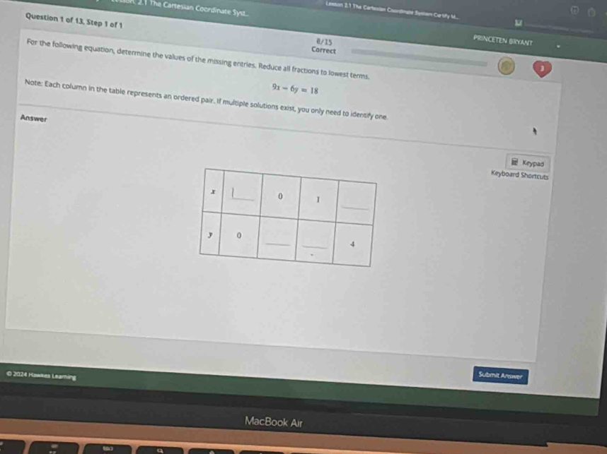 Lestion 2.1 The Cartesian Coondinglé Systam Cartify M.. 
n, 21 The Cartesian Coordinate Syst. PRINCETEN BRYANT 
Question 1 of 13, Step 1 of 1 Correct 0/15 
For the following equation, determine the values of the missing entries. Reduce all fractions to lowest terms.
9x-6y=18
Note: Each column in the table represents an ordered pair. If multiple solutions exist, you only need to identify one 
Answer 
Keypad 
Keyboard Shortcuts 
© 2024 Huakes Learning 
Submit Answer 
MacBook Air