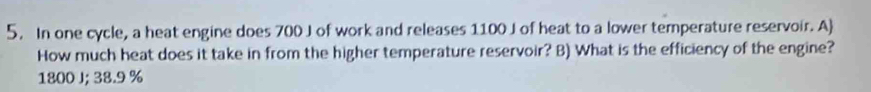 In one cycle, a heat engine does 700 J of work and releases 1100 J of heat to a lower temperature reservoir. A 
How much heat does it take in from the higher temperature reservoir? B) What is the efficiency of the engine?
1800 J; 38.9 %